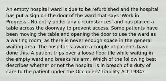 An empty hospital ward is due to be refurbished and the hospital has put a sign on the door of the ward that says 'Work in Progress - No entry under any circumstances' and has placed a table across the doorway to prevent access. Some patients have been moving the table and opening the door to use the ward as a waiting room, as there is never enough space in the general waiting area. The hospital is aware a couple of patients have done this. A patient trips over a loose floor tile while waiting in the empty ward and breaks his arm. Which of the following best describes whether or not the hospital is in breach of a duty of care to the patient under the Occupiers' Liability Act 1984?