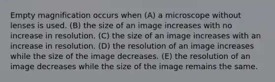 Empty magnification occurs when (A) a microscope without lenses is used. (B) the size of an image increases with no increase in resolution. (C) the size of an image increases with an increase in resolution. (D) the resolution of an image increases while the size of the image decreases. (E) the resolution of an image decreases while the size of the image remains the same.