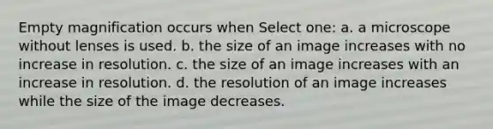 Empty magnification occurs when Select one: a. a microscope without lenses is used. b. the size of an image increases with no increase in resolution. c. the size of an image increases with an increase in resolution. d. the resolution of an image increases while the size of the image decreases.