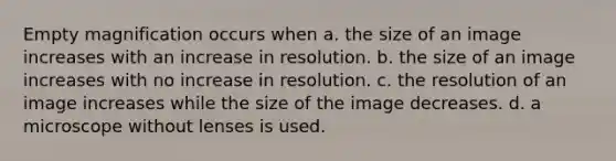 Empty magnification occurs when a. the size of an image increases with an increase in resolution. b. the size of an image increases with no increase in resolution. c. the resolution of an image increases while the size of the image decreases. d. a microscope without lenses is used.