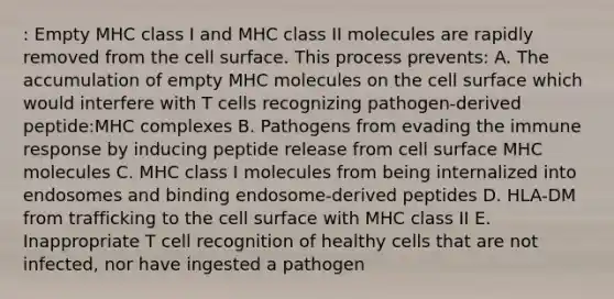 : Empty MHC class I and MHC class II molecules are rapidly removed from the cell surface. This process prevents: A. The accumulation of empty MHC molecules on the cell surface which would interfere with T cells recognizing pathogen-derived peptide:MHC complexes B. Pathogens from evading the immune response by inducing peptide release from cell surface MHC molecules C. MHC class I molecules from being internalized into endosomes and binding endosome-derived peptides D. HLA-DM from trafficking to the cell surface with MHC class II E. Inappropriate T cell recognition of healthy cells that are not infected, nor have ingested a pathogen