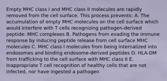 Empty MHC class I and MHC class II molecules are rapidly removed from the cell surface. This process prevents: A. The accumulation of empty MHC molecules on the cell surface which would interfere with T cells recognizing pathogen-derived peptide: MHC complexes B. Pathogens from evading the immune response by inducing peptide release from cell surface MHC molecules C. MHC class I molecules from being internalized into endosomes and binding endosome-derived peptides D. HLA-DM from trafficking to the cell surface with MHC class II E. Inappropriate T cell recognition of healthy cells that are not infected, nor have ingested a pathogen