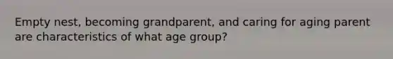 Empty nest, becoming grandparent, and caring for aging parent are characteristics of what age group?