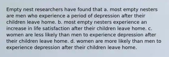 Empty nest researchers have found that a. most empty nesters are men who experience a period of depression after their children leave home. b. most empty nesters experience an increase in life satisfaction after their children leave home. c. women are less likely than men to experience depression after their children leave home. d. women are more likely than men to experience depression after their children leave home.