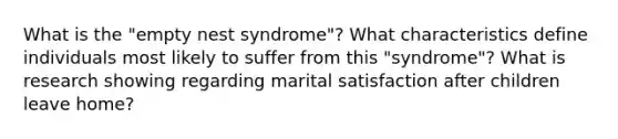 What is the "empty nest syndrome"? What characteristics define individuals most likely to suffer from this "syndrome"? What is research showing regarding marital satisfaction after children leave home?