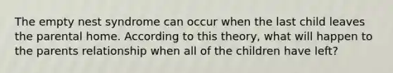 The empty nest syndrome can occur when the last child leaves the parental home. According to this theory, what will happen to the parents relationship when all of the children have left?
