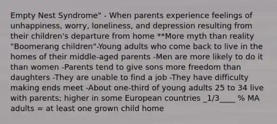 Empty Nest Syndrome" - When parents experience feelings of unhappiness, worry, loneliness, and depression resulting from their children's departure from home **More myth than reality "Boomerang children"-Young adults who come back to live in the homes of their middle-aged parents -Men are more likely to do it than women -Parents tend to give sons more freedom than daughters -They are unable to find a job -They have difficulty making ends meet -About one-third of young adults 25 to 34 live with parents; higher in some European countries _1/3____ % MA adults = at least one grown child home