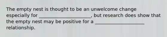 The empty nest is thought to be an unwelcome change especially for ______________________, but research does show that the empty nest may be positive for a _____________________ relationship.