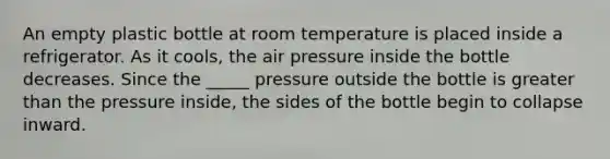 An empty plastic bottle at room temperature is placed inside a refrigerator. As it cools, the air pressure inside the bottle decreases. Since the _____ pressure outside the bottle is <a href='https://www.questionai.com/knowledge/ktgHnBD4o3-greater-than' class='anchor-knowledge'>greater than</a> the pressure inside, the sides of the bottle begin to collapse inward.