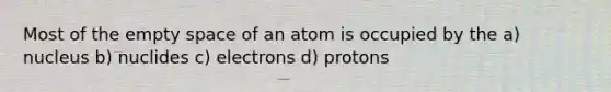 Most of the empty space of an atom is occupied by the a) nucleus b) nuclides c) electrons d) protons