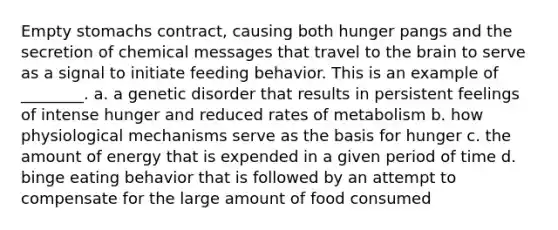 Empty stomachs contract, causing both hunger pangs and the secretion of chemical messages that travel to the brain to serve as a signal to initiate feeding behavior. This is an example of ________. a. a genetic disorder that results in persistent feelings of intense hunger and reduced rates of metabolism b. how physiological mechanisms serve as the basis for hunger c. the amount of energy that is expended in a given period of time d. binge eating behavior that is followed by an attempt to compensate for the large amount of food consumed