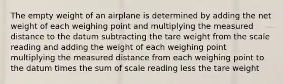 The empty weight of an airplane is determined by adding the net weight of each weighing point and multiplying the measured distance to the datum subtracting the tare weight from the scale reading and adding the weight of each weighing point multiplying the measured distance from each weighing point to the datum times the sum of scale reading less the tare weight