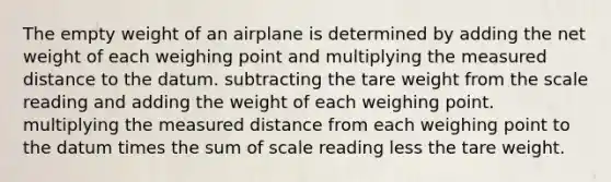 The empty weight of an airplane is determined by adding the net weight of each weighing point and multiplying the measured distance to the datum. subtracting the tare weight from the scale reading and adding the weight of each weighing point. multiplying the measured distance from each weighing point to the datum times the sum of scale reading less the tare weight.