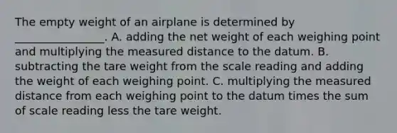 The empty weight of an airplane is determined by ________________. A. adding the net weight of each weighing point and multiplying the measured distance to the datum. B. subtracting the tare weight from the scale reading and adding the weight of each weighing point. C. multiplying the measured distance from each weighing point to the datum times the sum of scale reading less the tare weight.