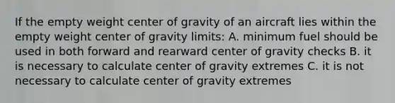 If the empty weight center of gravity of an aircraft lies within the empty weight center of gravity limits: A. minimum fuel should be used in both forward and rearward center of gravity checks B. it is necessary to calculate center of gravity extremes C. it is not necessary to calculate center of gravity extremes