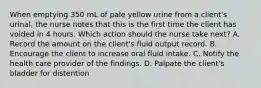 When emptying 350 mL of pale yellow urine from a client's urinal, the nurse notes that this is the first time the client has voided in 4 hours. Which action should the nurse take next? A. Record the amount on the client's fluid output record. B. Encourage the client to increase oral fluid intake. C. Notify the health care provider of the findings. D. Palpate the client's bladder for distention