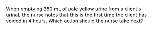 When emptying 350 mL of pale yellow urine from a client's urinal, the nurse notes that this is the first time the client has voided in 4 hours. Which action should the nurse take next?