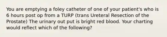 You are emptying a foley catheter of one of your patient's who is 6 hours post op from a TURP (trans Ureteral Resection of the Prostate) The urinary out put is bright red blood. Your charting would reflect which of the following?