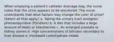 When emptying a patient's catheter drainage bag, the nurse notes that the urine appears to be discolored. The nurse understands that what factors may change the color of urine? (Select all that apply.) a. Taking the urinary tract analgesic phenazopyridine (Pyridium) b. A diet that includes a large amount of beets or blackberries c. An enlarged prostate or kidney stones d. High concentrations of bilirubin secondary to liver disease e. Increased carbohydrate intake