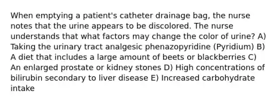 When emptying a patient's catheter drainage bag, the nurse notes that the urine appears to be discolored. The nurse understands that what factors may change the color of urine? A) Taking the urinary tract analgesic phenazopyridine (Pyridium) B) A diet that includes a large amount of beets or blackberries C) An enlarged prostate or kidney stones D) High concentrations of bilirubin secondary to liver disease E) Increased carbohydrate intake