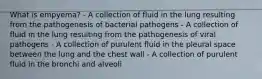 What is empyema? - A collection of fluid in the lung resulting from the pathogenesis of bacterial pathogens - A collection of fluid in the lung resulting from the pathogenesis of viral pathogens - A collection of purulent fluid in the pleural space between the lung and the chest wall - A collection of purulent fluid in the bronchi and alveoli