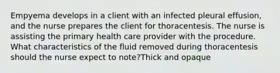 Empyema develops in a client with an infected pleural effusion, and the nurse prepares the client for thoracentesis. The nurse is assisting the primary health care provider with the procedure. What characteristics of the fluid removed during thoracentesis should the nurse expect to note?Thick and opaque