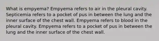 What is empyema? Empyema refers to air in the pleural cavity. Septicemia refers to a pocket of pus in between the lung and the inner surface of the chest wall. Empyema refers to blood in the pleural cavity. Empyema refers to a pocket of pus in between the lung and the inner surface of the chest wall.