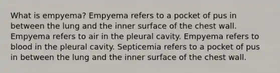 What is empyema? Empyema refers to a pocket of pus in between the lung and the inner surface of the chest wall. Empyema refers to air in the pleural cavity. Empyema refers to blood in the pleural cavity. Septicemia refers to a pocket of pus in between the lung and the inner surface of the chest wall.