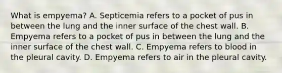 What is empyema? A. Septicemia refers to a pocket of pus in between the lung and the inner surface of the chest wall. B. Empyema refers to a pocket of pus in between the lung and the inner surface of the chest wall. C. Empyema refers to blood in the pleural cavity. D. Empyema refers to air in the pleural cavity.