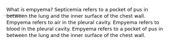 What is empyema? Septicemia refers to a pocket of pus in between the lung and the inner surface of the chest wall. Empyema refers to air in the pleural cavity. Empyema refers to blood in the pleural cavity. Empyema refers to a pocket of pus in between the lung and the inner surface of the chest wall.