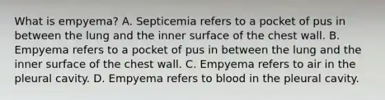 What is empyema? A. Septicemia refers to a pocket of pus in between the lung and the inner surface of the chest wall. B. Empyema refers to a pocket of pus in between the lung and the inner surface of the chest wall. C. Empyema refers to air in the pleural cavity. D. Empyema refers to blood in the pleural cavity.