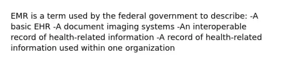 EMR is a term used by the federal government to describe: -A basic EHR -A document imaging systems -An interoperable record of health-related information -A record of health-related information used within one organization