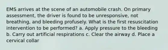 EMS arrives at the scene of an automobile crash. On primary assessment, the driver is found to be unresponsive, not breathing, and bleeding profusely. What is the first resuscitation intervention to be performed? a. Apply pressure to the bleeding b. Carry out artificial respirations c. Clear the airway d. Place a cervical collar