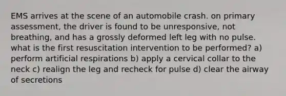 EMS arrives at the scene of an automobile crash. on primary assessment, the driver is found to be unresponsive, not breathing, and has a grossly deformed left leg with no pulse. what is the first resuscitation intervention to be performed? a) perform artificial respirations b) apply a cervical collar to the neck c) realign the leg and recheck for pulse d) clear the airway of secretions