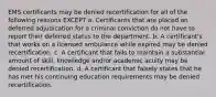 EMS certificants may be denied recertification for all of the following reasons EXCEPT a. Certificants that are placed on deferred adjudication for a criminal conviction do not have to report their deferred status to the department. b. A certificant's that works on a licensed ambulance while expired may be denied recertification. c. A certificant that fails to maintain a substantial amount of skill, knowledge and/or academic acuity may be denied recertification. d. A certificant that falsely states that he has met his continuing education requirements may be denied recertification.