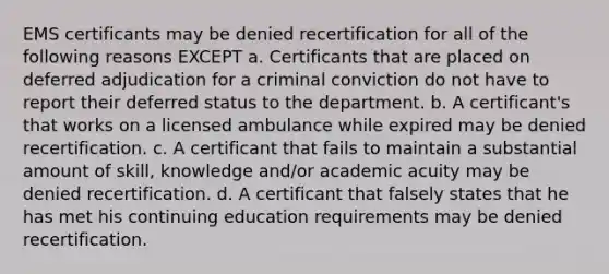 EMS certificants may be denied recertification for all of the following reasons EXCEPT a. Certificants that are placed on deferred adjudication for a criminal conviction do not have to report their deferred status to the department. b. A certificant's that works on a licensed ambulance while expired may be denied recertification. c. A certificant that fails to maintain a substantial amount of skill, knowledge and/or academic acuity may be denied recertification. d. A certificant that falsely states that he has met his continuing education requirements may be denied recertification.