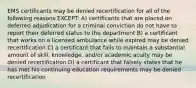 EMS certificants may be denied recertification for all of the following reasons EXCEPT: A) certificants that are placed on deferred adjudication for a criminal conviction do not have to report their deferred status to the department B) a certificant that works on a licensed ambulance while expired may be denied recertification C) a certificant that fails to maintain a substantial amount of skill, knowledge, and/or academic acuity may be denied recertification D) a certificant that falsely states that he has met his continuing education requirements may be denied recertification