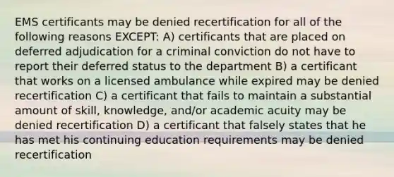 EMS certificants may be denied recertification for all of the following reasons EXCEPT: A) certificants that are placed on deferred adjudication for a criminal conviction do not have to report their deferred status to the department B) a certificant that works on a licensed ambulance while expired may be denied recertification C) a certificant that fails to maintain a substantial amount of skill, knowledge, and/or academic acuity may be denied recertification D) a certificant that falsely states that he has met his continuing education requirements may be denied recertification