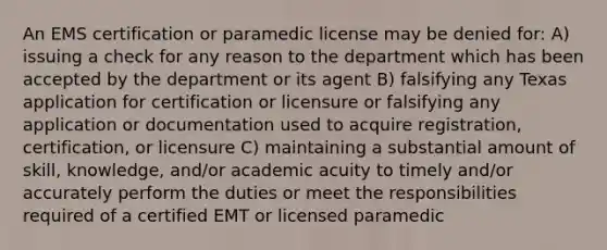 An EMS certification or paramedic license may be denied for: A) issuing a check for any reason to the department which has been accepted by the department or its agent B) falsifying any Texas application for certification or licensure or falsifying any application or documentation used to acquire registration, certification, or licensure C) maintaining a substantial amount of skill, knowledge, and/or academic acuity to timely and/or accurately perform the duties or meet the responsibilities required of a certified EMT or licensed paramedic