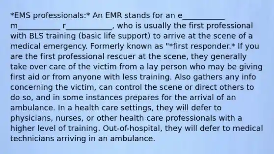 *EMS professionals:* An EMR stands for an e___________ m___________ r____________, who is usually the first professional with BLS training (basic life support) to arrive at the scene of a medical emergency. Formerly known as "*first responder.* If you are the first professional rescuer at the scene, they generally take over care of the victim from a lay person who may be giving first aid or from anyone with less training. Also gathers any info concerning the victim, can control the scene or direct others to do so, and in some instances prepares for the arrival of an ambulance. In a health care settings, they will defer to physicians, nurses, or other health care professionals with a higher level of training. Out-of-hospital, they will defer to medical technicians arriving in an ambulance.