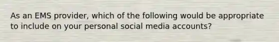 As an EMS provider, which of the following would be appropriate to include on your personal social media accounts?