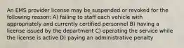 An EMS provider license may be suspended or revoked for the following reason: A) failing to staff each vehicle with appropriately and currently certified personnel B) having a license issued by the department C) operating the service while the license is active D) paying an administrative penalty