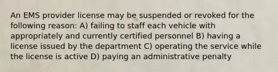 An EMS provider license may be suspended or revoked for the following reason: A) failing to staff each vehicle with appropriately and currently certified personnel B) having a license issued by the department C) operating the service while the license is active D) paying an administrative penalty