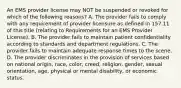 An EMS provider license may NOT be suspended or revoked for which of the following reasons? A. The provider fails to comply with any requirement of provider licensure as defined in 157.11 of this title (relating to Requirements for an EMS Provider License). B. The provider fails to maintain patient confidentiality according to standards and department regulations. C. The provider fails to maintain adequate response times to the scene. D. The provider discriminates in the provision of services based on national origin, race, color, creed, religion, gender, sexual orientation, age, physical or mental disability, or economic status.