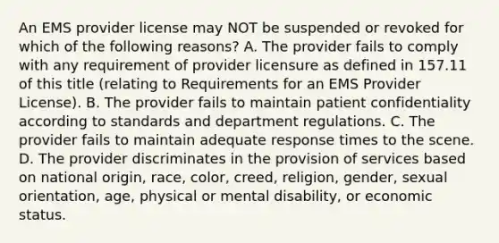 An EMS provider license may NOT be suspended or revoked for which of the following reasons? A. The provider fails to comply with any requirement of provider licensure as defined in 157.11 of this title (relating to Requirements for an EMS Provider License). B. The provider fails to maintain patient confidentiality according to standards and department regulations. C. The provider fails to maintain adequate response times to the scene. D. The provider discriminates in the provision of services based on national origin, race, color, creed, religion, gender, sexual orientation, age, physical or mental disability, or economic status.