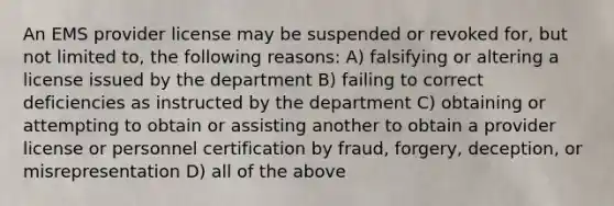 An EMS provider license may be suspended or revoked for, but not limited to, the following reasons: A) falsifying or altering a license issued by the department B) failing to correct deficiencies as instructed by the department C) obtaining or attempting to obtain or assisting another to obtain a provider license or personnel certification by fraud, forgery, deception, or misrepresentation D) all of the above