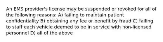 An EMS provider's license may be suspended or revoked for all of the following reasons: A) failing to maintain patient confidentiality B) obtaining any fee or benefit by fraud C) failing to staff each vehicle deemed to be in service with non-licensed personnel D) all of the above