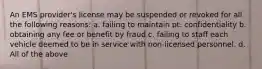 An EMS provider's license may be suspended or revoked for all the following reasons: a. failing to maintain pt. confidentiality b. obtaining any fee or benefit by fraud c. failing to staff each vehicle deemed to be in service with non-licensed personnel. d. All of the above