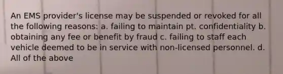 An EMS provider's license may be suspended or revoked for all the following reasons: a. failing to maintain pt. confidentiality b. obtaining any fee or benefit by fraud c. failing to staff each vehicle deemed to be in service with non-licensed personnel. d. All of the above