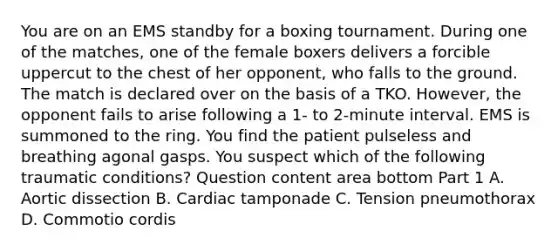 You are on an EMS standby for a boxing tournament. During one of the​ matches, one of the female boxers delivers a forcible uppercut to the chest of her​ opponent, who falls to the ground. The match is declared over on the basis of a TKO.​ However, the opponent fails to arise following a​ 1- to​ 2-minute interval. EMS is summoned to the ring. You find the patient pulseless and breathing agonal gasps. You suspect which of the following traumatic​ conditions? Question content area bottom Part 1 A. Aortic dissection B. Cardiac tamponade C. Tension pneumothorax D. Commotio cordis